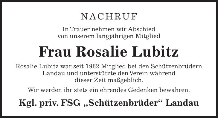 Nachruf In Trauer nehmen wir Abschied von unserem langjährigen Mitglied Frau Rosalie Lubitz Rosalie Lubitz war seit 1962 Mitglied bei den Schützenbrüdern Landau und unterstützte den Verein während dieser Zeit maßgeblich. Wir werden ihr stets ein ehrendes Gedenken bewahren. Kgl. priv. FSG 'Schützenbrüder' Landau