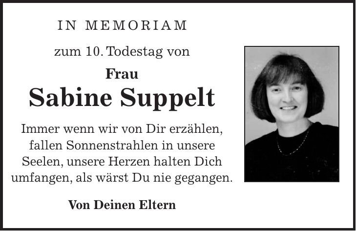 In Memoriam zum 10. Todestag von Frau Sabine Suppelt Immer wenn wir von Dir erzählen, fallen Sonnenstrahlen in unsere Seelen, unsere Herzen halten Dich umfangen, als wärst Du nie gegangen. Von Deinen Eltern