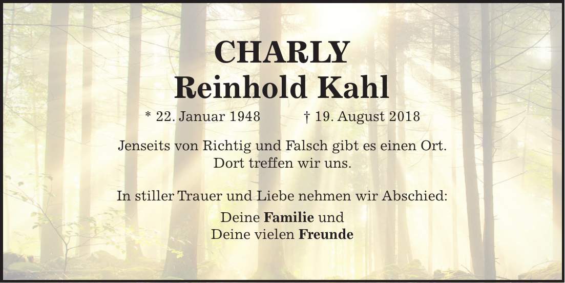 CHARLY Reinhold Kahl * 22. Januar 1948 + 19. August 2018 Jenseits von Richtig und Falsch gibt es einen Ort. Dort treffen wir uns. In stiller Trauer und Liebe nehmen wir Abschied: Deine Familie und Deine vielen Freunde