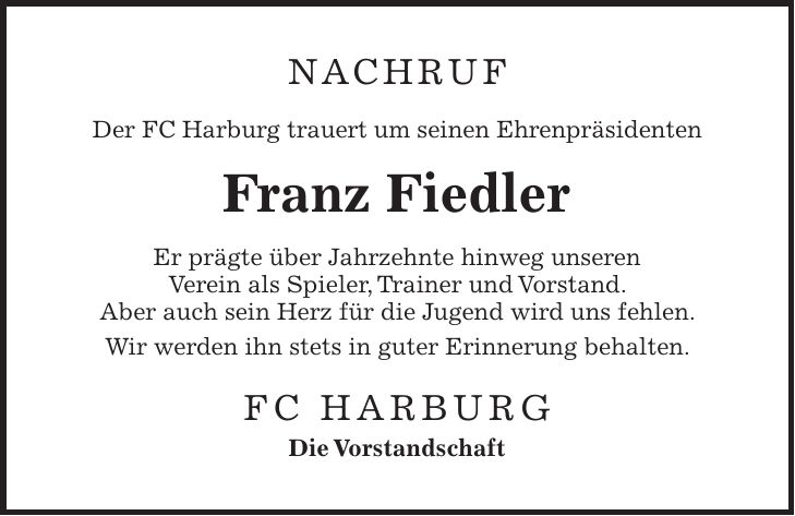 Nachruf Der FC Harburg trauert um seinen Ehrenpräsidenten Franz Fiedler Er prägte über Jahrzehnte hinweg unseren Verein als Spieler, Trainer und Vorstand. Aber auch sein Herz für die Jugend wird uns fehlen. Wir werden ihn stets in guter Erinnerung behalten. FC Harburg Die Vorstandschaft