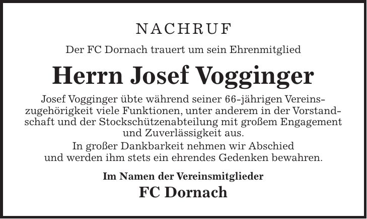 Nachruf Der FC Dornach trauert um sein Ehrenmitglied Herrn Josef Vogginger Josef Vogginger übte während seiner 66-jährigen Vereins­zugehörigkeit viele Funktionen, unter anderem in der Vorstandschaft und der Stockschützenabteilung mit großem Engagement und Zuverlässigkeit aus. In großer Dankbarkeit nehmen wir Abschied und werden ihm stets ein ehrendes Gedenken bewahren. Im Namen der Vereinsmitglieder FC Dornach