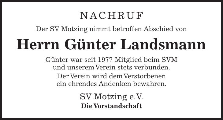 Nachruf Der SV Motzing nimmt betroffen Abschied von Herrn Günter Landsmann Günter war seit 1977 Mitglied beim SVM und unserem Verein stets verbunden. Der Verein wird dem Verstorbenen ein ehrendes Andenken bewahren. SV Motzing e.V. Die Vorstandschaft