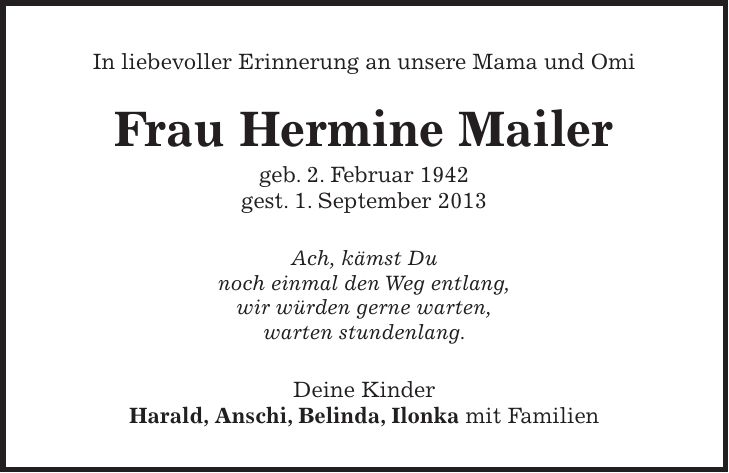 In liebevoller Erinnerung an unsere Mama und Omi Frau Hermine Mailer geb. 2. Februar 1942 gest. 1. September 2013 Ach, kämst Du noch einmal den Weg entlang, wir würden gerne warten, warten stundenlang. Deine Kinder Harald, Anschi, Belinda, Ilonka mit Familien