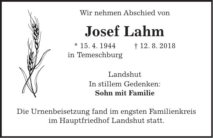 Wir nehmen Abschied von Josef Lahm * 15. 4. 1944 + 12. 8. 2018 in Temeschburg Landshut In stillem Gedenken: Sohn mit Familie Die Urnenbeisetzung fand im engsten Familienkreis im Hauptfriedhof Landshut statt.