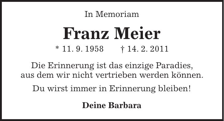 In Memoriam Franz Meier * 11. 9. 1958 + 14. 2. 2011 Die Erinnerung ist das einzige Paradies, aus dem wir nicht vertrieben werden können. Du wirst immer in Erinnerung bleiben! Deine Barbara