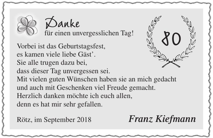 Danke für einen unvergesslichen Tag! Vorbei ist das Geburtstagsfest, es kamen viele liebe Gäst. Sie alle trugen dazu bei, dass dieser Tag unvergessen sei. Mit vielen guten Wünschen haben sie an mich gedacht und auch mit Geschenken viel Freude gemacht. Herzlich danken möchte ich euch allen, denn es hat mir sehr gefallen. Rötz, im September 2018 Franz Kiefmann80