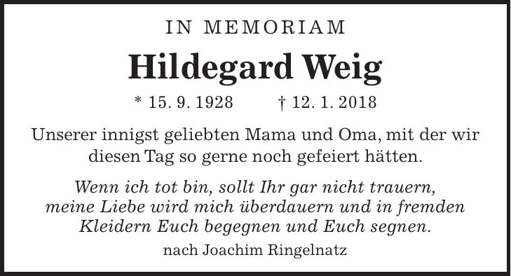 in memoriam Hildegard Weig * 15. 9. 1928 + 12. 1. 2018 Unserer innigst geliebten Mama und Oma, mit der wir diesen Tag so gerne noch gefeiert hätten. Wenn ich tot bin, sollt Ihr gar nicht trauern, meine Liebe wird mich überdauern und in fremden Kleidern Euch begegnen und Euch segnen. nach Joachim Ringelnatz