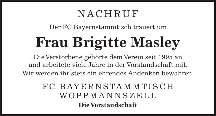 NACHRUF Der FC Bayernstammtisch trauert um Frau Brigitte Masley Die Verstorbene gehörte dem Verein seit 1995 an und arbeitete viele Jahre in der Vorstandschaft mit. Wir werden ihr stets ein ehrendes Andenken bewahren. FC Bayernstammtisch Woppmannszell Die Vorstandschaft
