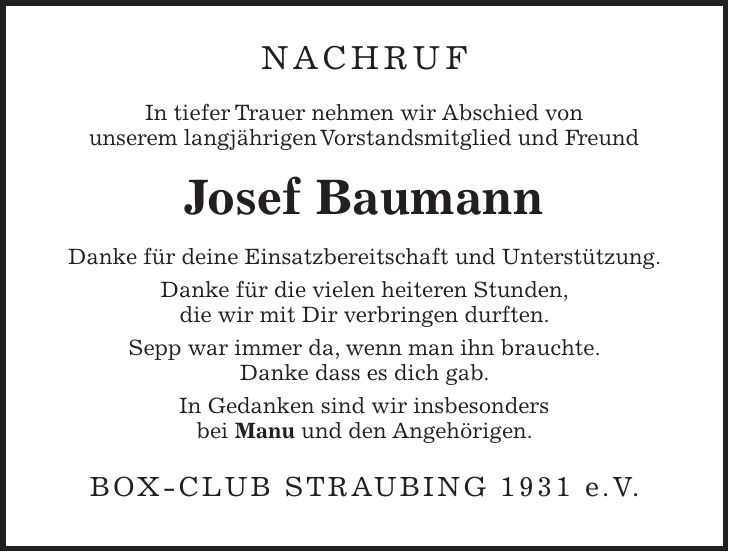 NACHRUF In tiefer Trauer nehmen wir Abschied von unserem langjährigen Vorstandsmitglied und Freund Josef Baumann Danke für deine Einsatzbereitschaft und Unterstützung. Danke für die vielen heiteren Stunden, die wir mit Dir verbringen durften. Sepp war immer da, wenn man ihn brauchte. Danke dass es dich gab. In Gedanken sind wir insbesonders bei Manu und den Angehörigen. Box-Club Straubing 1931 e.V.