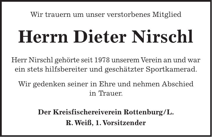 Wir trauern um unser verstorbenes Mitglied Herrn Dieter Nirschl Herr Nirschl gehörte seit 1978 unserem Verein an und war ein stets hilfsbereiter und geschätzter Sportkamerad. Wir gedenken seiner in Ehre und nehmen Abschied in Trauer. Der Kreisfischereiverein Rottenburg/L. R. Weiß, 1. Vorsitzender