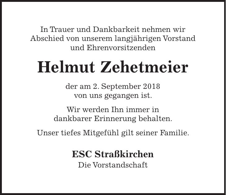In Trauer und Dankbarkeit nehmen wir Abschied von unserem langjährigen Vorstand und Ehrenvorsitzenden Helmut Zehetmeier der am 2. September 2018 von uns gegangen ist. Wir werden Ihn immer in dankbarer Erinnerung behalten. Unser tiefes Mitgefühl gilt seiner Familie. ESC Straßkirchen Die Vorstandschaft