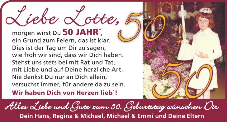 Liebe Lotte, morgen wirst Du 50 Jahr', ein Grund zum Feiern, das ist klar. Dies ist der Tag um Dir zu sagen, wie froh wir sind, dass wir Dich haben. Stehst uns stets bei mit Rat und Tat, mit Liebe und auf Deine herzliche Art. Nie denkst Du nur an Dich allein, versuchst immer, für andere da zu sein. Wir haben Dich von Herzen lieb'! Alles Liebe und Gute zum 50. Geburtstag wünschen Dir Dein Hans, Regina & Michael, Michael & Emmi und Deine Eltern5050