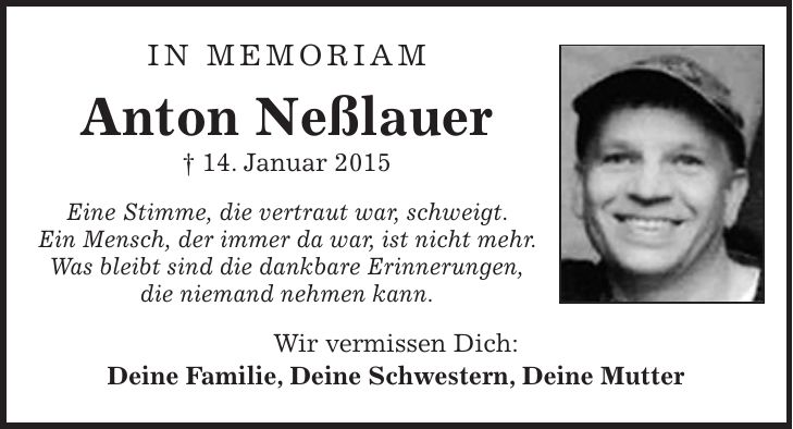 IN Memoriam Anton Neßlauer + 14. Januar 2015 Eine Stimme, die vertraut war, schweigt. Ein Mensch, der immer da war, ist nicht mehr. Was bleibt sind die dankbare Erinnerungen, die niemand nehmen kann. Wir vermissen Dich: Deine Familie, Deine Schwestern, Deine Mutter