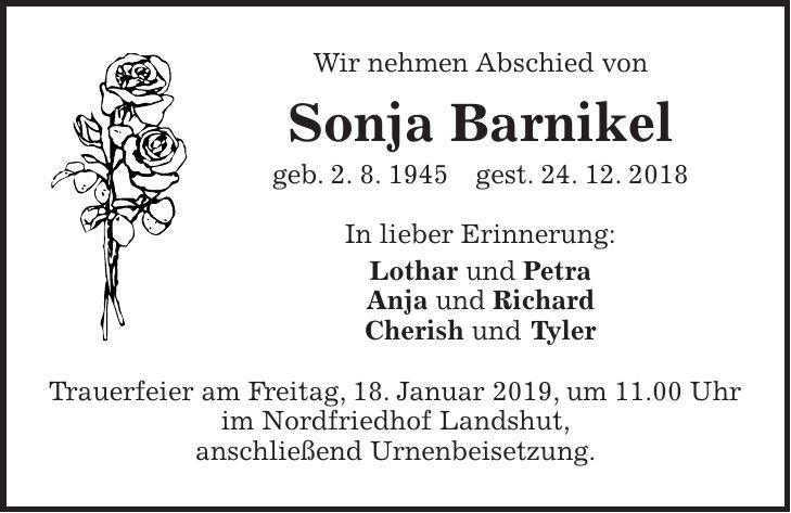 Wir nehmen Abschied von Sonja Barnikel geb. 2. 8. 1945 gest. 24. 12. 2018 In lieber Erinnerung: Lothar und Petra Anja und Richard Cherish und Tyler Trauerfeier am Freitag, 18. Januar 2019, um 11.00 Uhr im Nordfriedhof Landshut, anschließend Urnenbeisetzung.