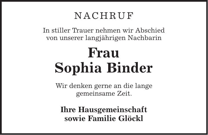 NACHRUF In stiller Trauer nehmen wir Abschied von unserer langjährigen Nachbarin Frau Sophia Binder Wir denken gerne an die lange gemeinsame Zeit. Ihre Hausgemeinschaft sowie Familie Glöckl