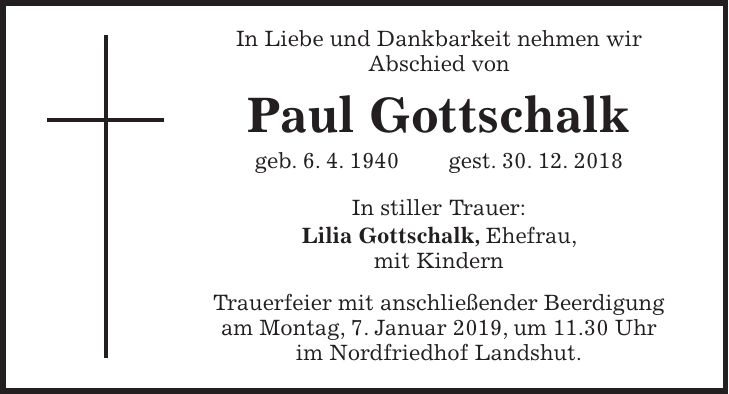In Liebe und Dankbarkeit nehmen wir Abschied von Paul Gottschalk geb. 6. 4. 1940 gest. 30. 12. 2018 In stiller Trauer: Lilia Gottschalk, Ehefrau, mit Kindern Trauerfeier mit anschließender Beerdigung am Montag, 7. Januar 2019, um 11.30 Uhr im Nordfriedhof Landshut.