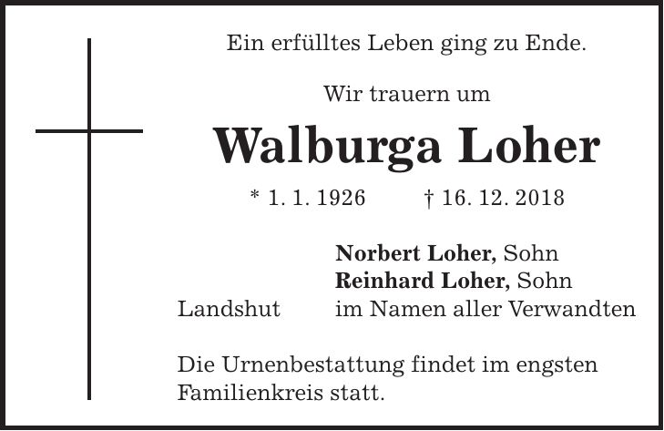 Ein erfülltes Leben ging zu Ende. Wir trauern um Walburga Loher * 1. 1. 1926 + 16. 12. 2018 Norbert Loher, Sohn Reinhard Loher, Sohn Landshut im Namen aller Verwandten Die Urnenbestattung findet im engsten Familienkreis statt.