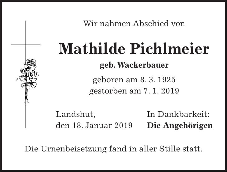 Wir nahmen Abschied von Mathilde Pichlmeier geb. Wackerbauer geboren am 8. 3. 1925 gestorben am 7. 1. 2019 Landshut, In Dankbarkeit: den 18. Januar 2019 Die Angehörigen Die Urnenbeisetzung fand in aller Stille statt.
