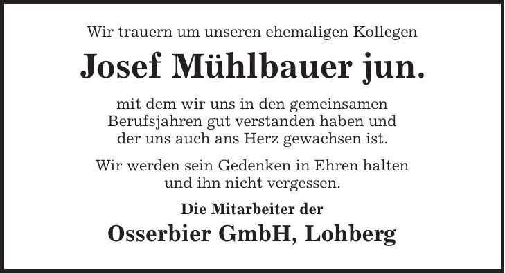 Wir trauern um unseren ehemaligen Kollegen Josef Mühlbauer jun. mit dem wir uns in den gemeinsamen Berufsjahren gut verstanden haben und der uns auch ans Herz gewachsen ist. Wir werden sein Gedenken in Ehren halten und ihn nicht vergessen. Die Mitarbeiter der Osserbier GmbH, Lohberg