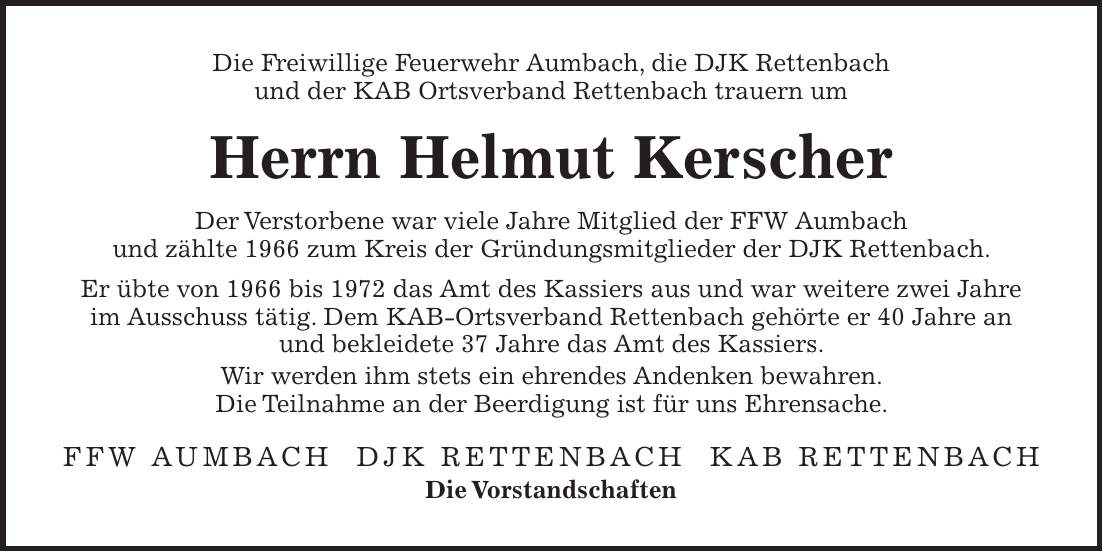 Die Freiwillige Feuerwehr Aumbach, die DJK Rettenbach und der KAB Ortsverband Rettenbach trauern um Herrn Helmut Kerscher Der Verstorbene war viele Jahre Mitglied der FFW Aumbach und zählte 1966 zum Kreis der Gründungsmitglieder der DJK Rettenbach. Er übte von 1966 bis 1972 das Amt des Kassiers aus und war weitere zwei Jahre im Ausschuss tätig. Dem KAB-Ortsverband Rettenbach gehörte er 40 Jahre an und bekleidete 37 Jahre das Amt des Kassiers. Wir werden ihm stets ein ehrendes Andenken bewahren. Die Teilnahme an der Beerdigung ist für uns Ehrensache. FFW Aumbach DJK Rettenbach KAB Rettenbach Die Vorstandschaften