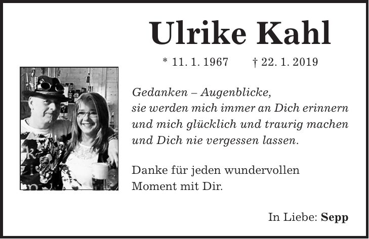 Ulrike Kahl * 11. 1. 1967 + 22. 1. 2019 Gedanken - Augenblicke, sie werden mich immer an Dich erinnern und mich glücklich und traurig machen und Dich nie vergessen lassen. Danke für jeden wundervollen Moment mit Dir. In Liebe: Sepp