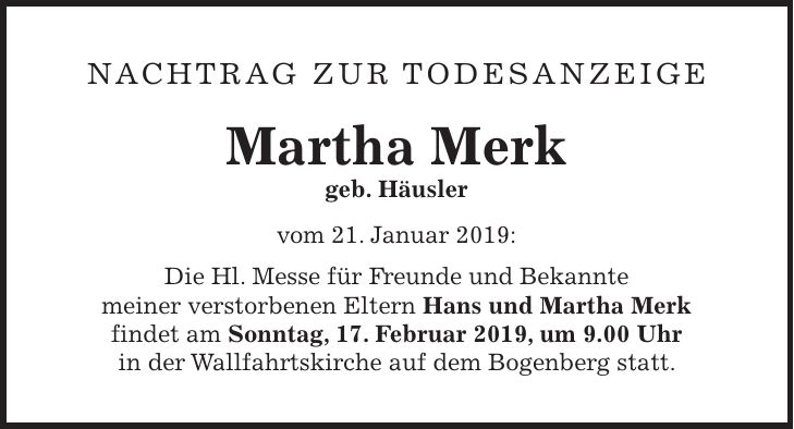 Nachtrag zur Todesanzeige Martha Merk geb. Häusler vom 21. Januar 2019: Die Hl. Messe für Freunde und Bekannte meiner verstorbenen Eltern Hans und Martha Merk findet am Sonntag, 17. Februar 2019, um 9.00 Uhr in der Wallfahrtskirche auf dem Bogenberg statt.