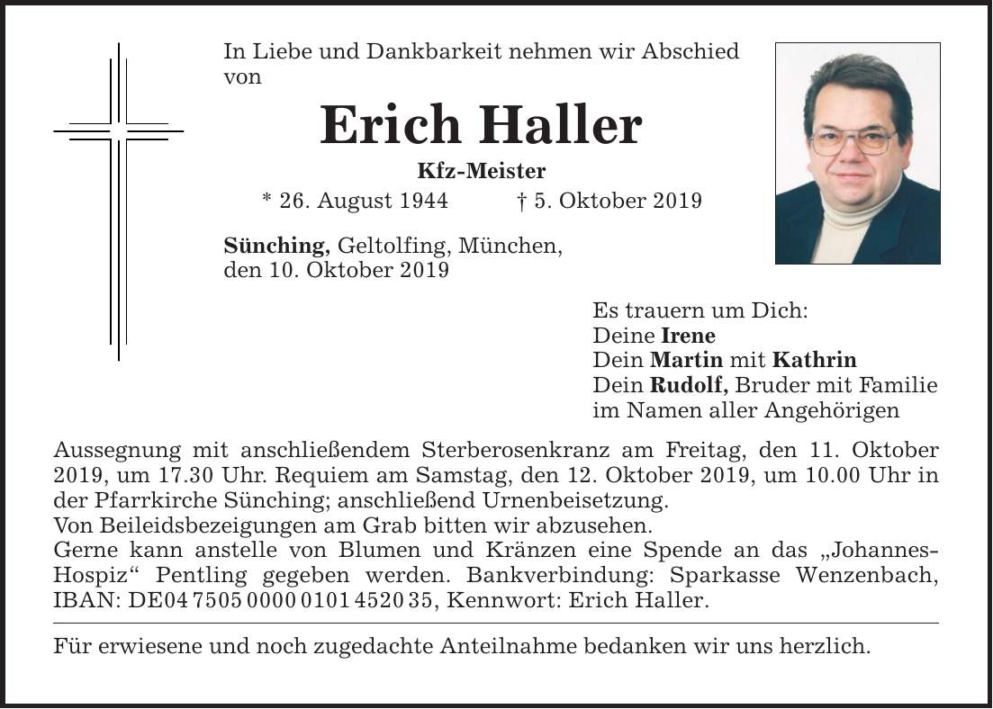 In Liebe und Dankbarkeit nehmen wir Abschied von Erich Haller Kfz-Meister * 26. August 1944 5. Oktober 2019 Sünching, Geltolfing, München, den 10. Oktober 2019 Aussegnung mit anschließendem Sterberosenkranz am Freitag, den 11. Oktober 2019, um 17.30 U