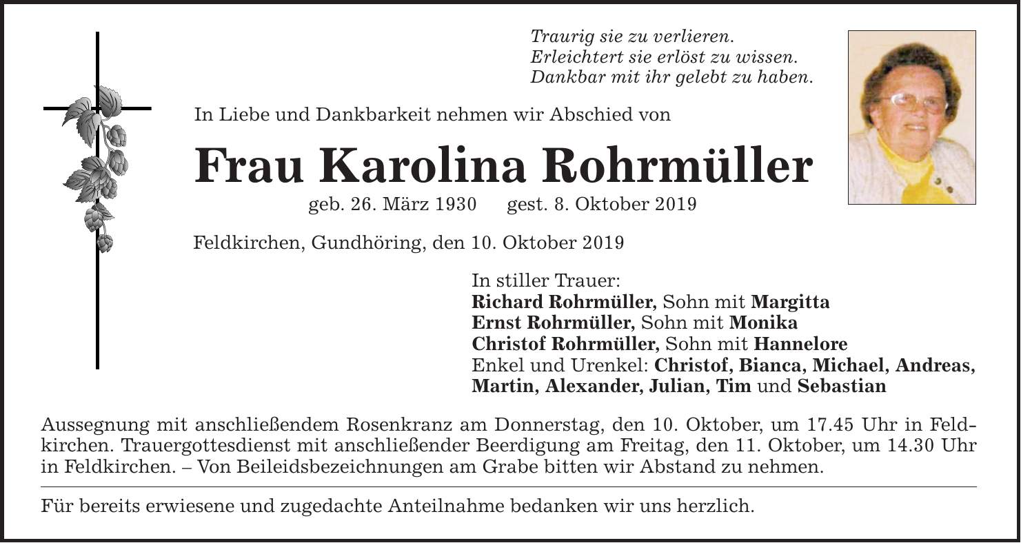 In Liebe und Dankbarkeit nehmen wir Abschied von Frau Karolina Rohrmüller geb. 26. März 1930gest. 8. Oktober 2019 Traurig sie zu verlieren. Erleichtert sie erlöst zu wissen. Dankbar mit ihr gelebt zu haben. Feldkirchen, Gundhöring, den 10. Oktober 201