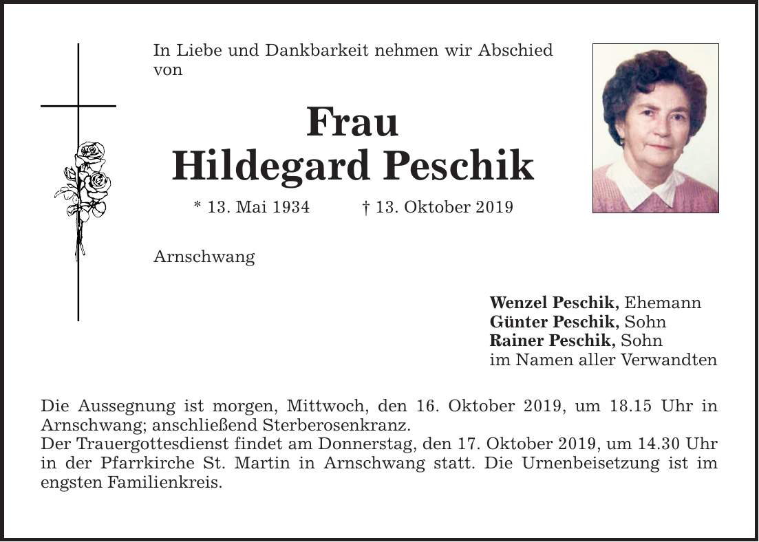 In Liebe und Dankbarkeit nehmen wir Abschied von Frau Hildegard Peschik * 13. Mai ***. Oktober 2019 Arnschwang Die Aussegnung ist morgen, Mittwoch, den 16. Oktober 2019, um 18.15 Uhr in Arnschwang; anschließend Sterberosenkranz. Der Trauergottesdi