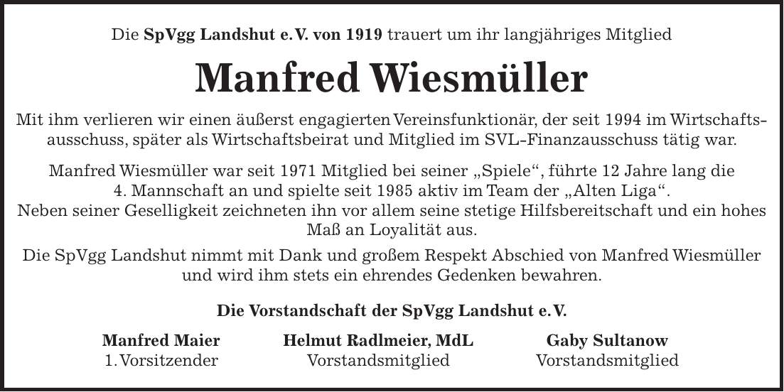 Die SpVgg Landshut e. V. von 1919 trauert um ihr langjähriges Mitglied Manfred Wiesmüller Mit ihm verlieren wir einen äußerst engagierten Vereinsfunktionär, der seit 1994 im Wirtschafts- ausschuss, später als Wirtschaftsbeirat und Mitglied im SVL-Finanzausschuss tätig war. Manfred Wiesmüller war seit 1971 Mitglied bei seiner 'Spiele', führte 12 Jahre lang die 4. Mannschaft an und spielte seit 1985 aktiv im Team der 'Alten Liga'. Neben seiner Geselligkeit zeichneten ihn vor allem seine stetige Hilfsbereitschaft und ein hohes Maß an Loyalität aus. Die SpVgg Landshut nimmt mit Dank und großem Respekt Abschied von Manfred Wiesmüller und wird ihm stets ein ehrendes Gedenken bewahren. Die Vorstandschaft der SpVgg Landshut e. V. Manfred Maier Helmut Radlmeier, MdL Gaby Sultanow 1. Vorsitzender Vorstandsmitglied Vorstandsmitglied