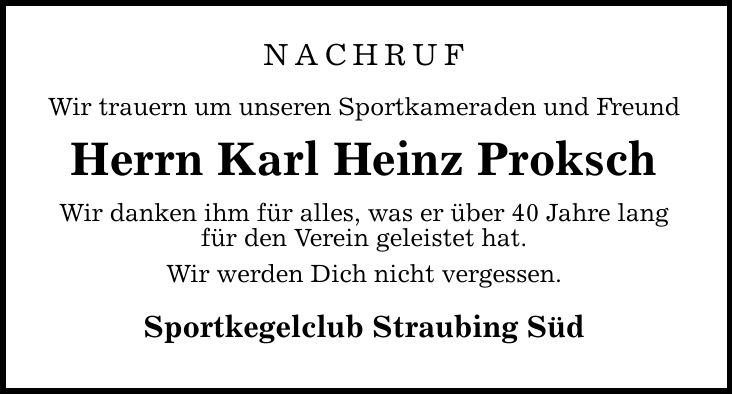 Nachruf Wir trauern um unseren Sportkameraden und Freund Herrn Karl Heinz Proksch Wir danken ihm für alles, was er über 40 Jahre lang für den Verein geleistet hat. Wir werden Dich nicht vergessen. Sportkegelclub Straubing Süd