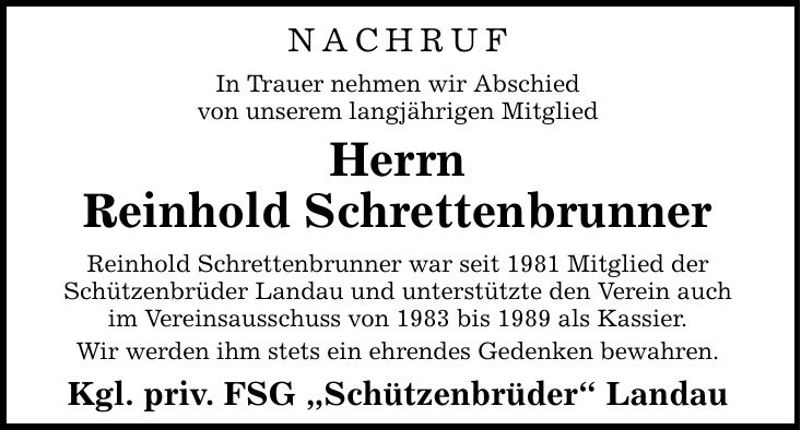 NACHRUF In Trauer nehmen wir Abschied von unserem langjährigen Mitglied Herrn Reinhold Schrettenbrunner Reinhold Schrettenbrunner war seit 1981 Mitglied der Schützenbrüder Landau und unterstützte den Verein auch im Vereinsausschuss von 1983 bis 1989 als K