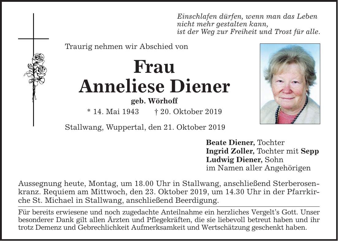 Traurig nehmen wir Abschied von Frau Anneliese Diener geb. Wörhoff * 14. Mai ***. Oktober 2019 Einschlafen dürfen, wenn man das Leben nicht mehr gestalten kann, ist der Weg zur Freiheit und Trost für alle. Stallwang, Wuppertal, den 21. Oktober 201