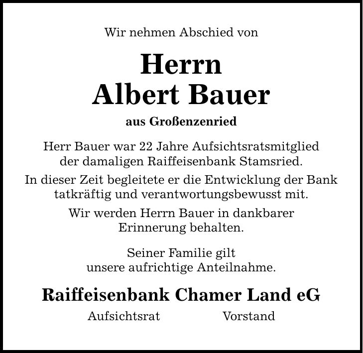 Wir nehmen Abschied von Herrn Albert Bauer aus Großenzenried Herr Bauer war 22 Jahre Aufsichtsratsmitglied der damaligen Raiffeisenbank Stamsried. In dieser Zeit begleitete er die Entwicklung der Bank tatkräftig und verantwortungsbewusst mit. Wir werden H