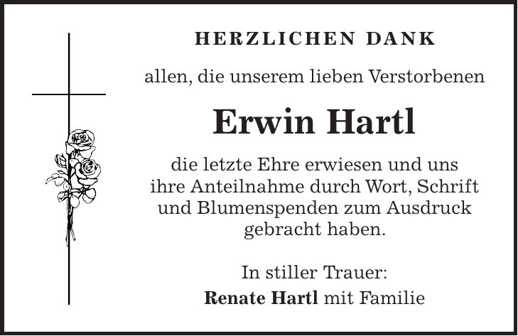 Herzlichen Dank allen, die unserem lieben Verstorbenen Erwin Hartl die letzte Ehre erwiesen und uns ihre Anteilnahme durch Wort, Schrift und Blumenspenden zum Ausdruck gebracht haben. In stiller Trauer: Renate Hartl mit Familie
