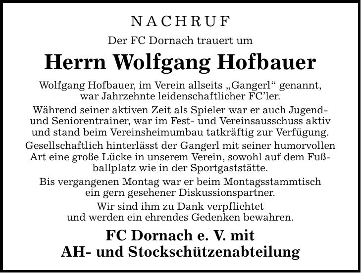 NACHRUF Der FC Dornach trauert um Herrn Wolfgang Hofbauer Wolfgang Hofbauer, im Verein allseits Gangerl genannt, war Jahrzehnte leidenschaftlicher FCler. Während seiner aktiven Zeit als Spieler war er auch Jugend- und Seniorentrainer, war im Fest- und