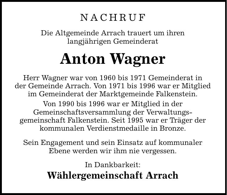 NACHRUF Die Altgemeinde Arrach trauert um ihren langjährigen Gemeinderat Anton Wagner Herr Wagner war von 1960 bis 1971 Gemeinderat in der Gemeinde Arrach. Von 1971 bis 1996 war er Mitglied im Gemeinderat der Marktgemeinde Falkenstein. Von 1990 bis 1996 w