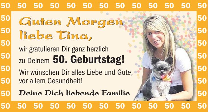 Guten Morgen liebe Tina, wir gratulieren Dir ganz herzlich zu Deinem 50. Geburtstag! Wir wünschen Dir alles Liebe und Gute, vor allem Gesundheit! Deine Dich liebende Familie***