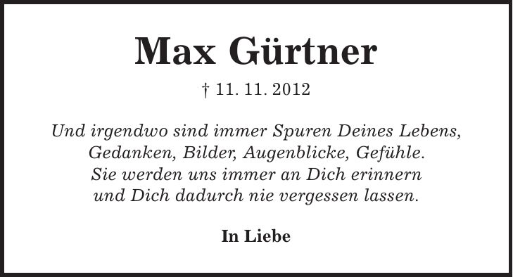 Max Gürtner + 11. 11. 2012 Und irgendwo sind immer Spuren Deines Lebens, Gedanken, Bilder, Augenblicke, Gefühle. Sie werden uns immer an Dich erinnern und Dich dadurch nie vergessen lassen. In Liebe