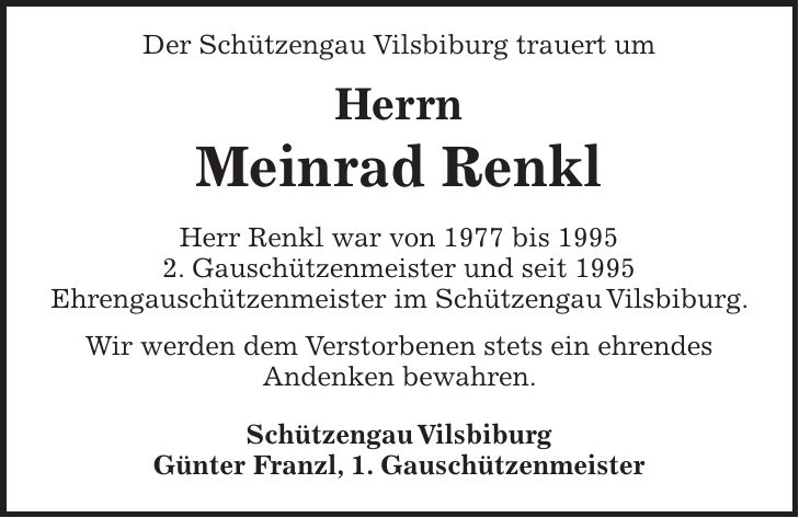 Der Schützengau Vilsbiburg trauert um Herrn Meinrad Renkl Herr Renkl war von 1977 bis 1995 2. Gauschützenmeister und seit 1995 Ehrengauschützenmeister im Schützengau Vilsbiburg. Wir werden dem Verstorbenen stets ein ehrendes Andenken bewahren. Schützengau Vilsbiburg Günter Franzl, 1. Gauschützenmeister