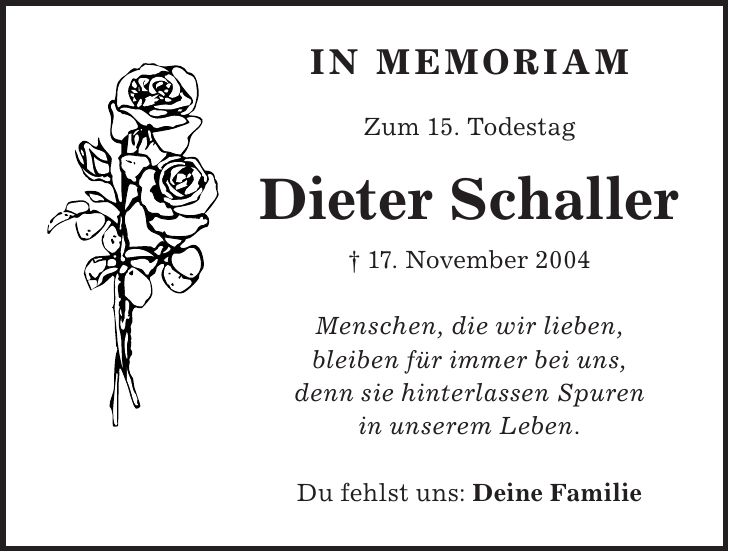 IN MEMORIAM Zum 15. Todestag Dieter Schaller + 17. November 2004 Menschen, die wir lieben, bleiben für immer bei uns, denn sie hinterlassen Spuren in unserem Leben. Du fehlst uns: Deine Familie