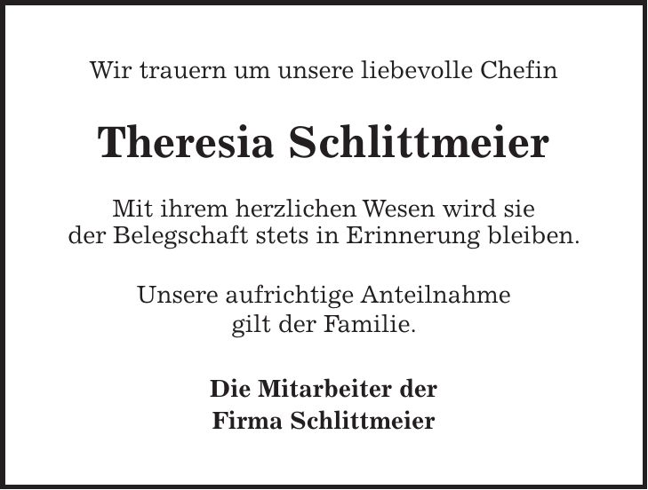 Wir trauern um unsere liebevolle Chefin Theresia Schlittmeier Mit ihrem herzlichen Wesen wird sie der Belegschaft stets in Erinnerung bleiben. Unsere aufrichtige Anteilnahme gilt der Familie. Die Mitarbeiter der Firma Schlittmeier