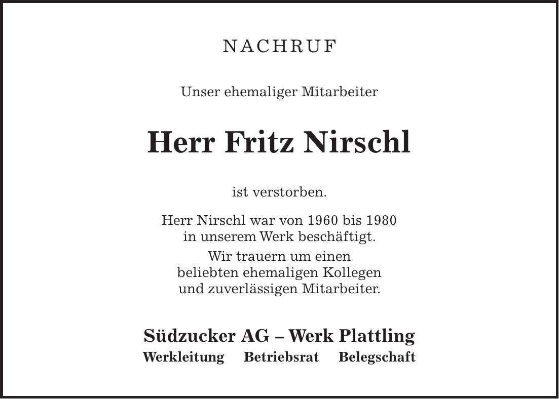 NACHRUF Unser ehemaliger Mitarbeiter Herr Fritz Nirschl ist verstorben. Herr Nirschl war von 1960 bis 1980 in unserem Werk beschäftigt. Wir trauern um einen beliebten ehemaligen Kollegen und zuverlässigen Mitarbeiter. Südzucker AG - Werk Plattling Werkleitung Betriebsrat Belegschaft