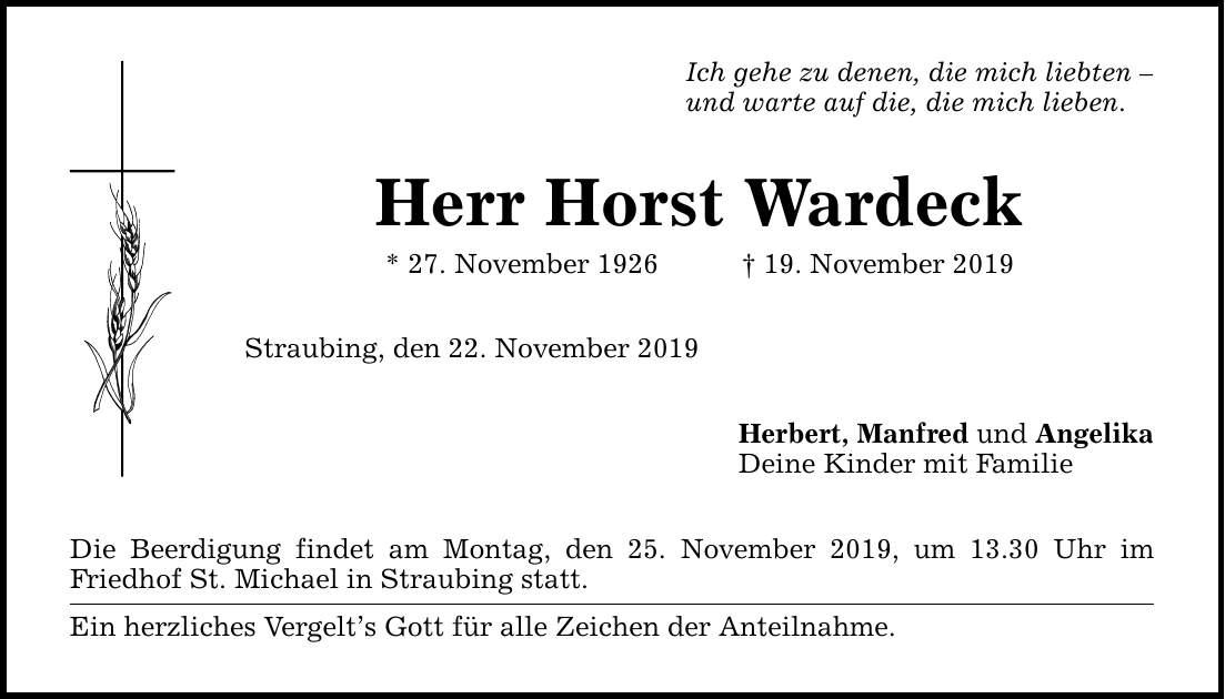 Ich gehe zu denen, die mich liebten  und warte auf die, die mich lieben. Herr Horst Wardeck * 27. November ***. November 2019 Straubing, den 22. November 2019 Die Beerdigung findet am Montag, den 25. November 2019, um 13.30 Uhr im Friedhof St. M