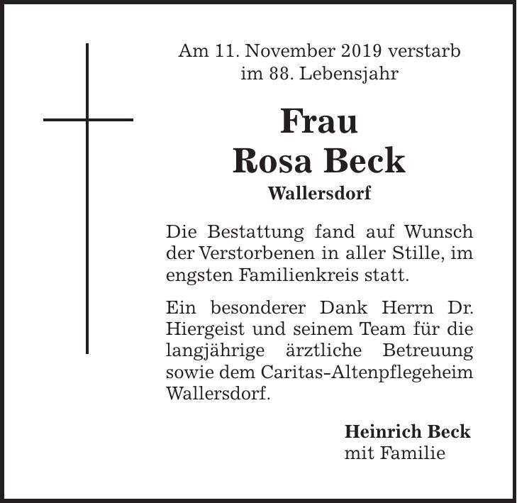 Am 11. November 2019 verstarb im 88. Lebensjahr Frau Rosa Beck Wallersdorf Die Bestattung fand auf Wunsch der Verstorbenen in aller Stille, im ­engsten Familienkreis statt. Ein besonderer Dank Herrn Dr. ­Hiergeist und seinem Team für die langjährige ärztliche Betreuung ­sowie dem Caritas-Altenpflegeheim Wallersdorf. Heinrich Beck mit Familie