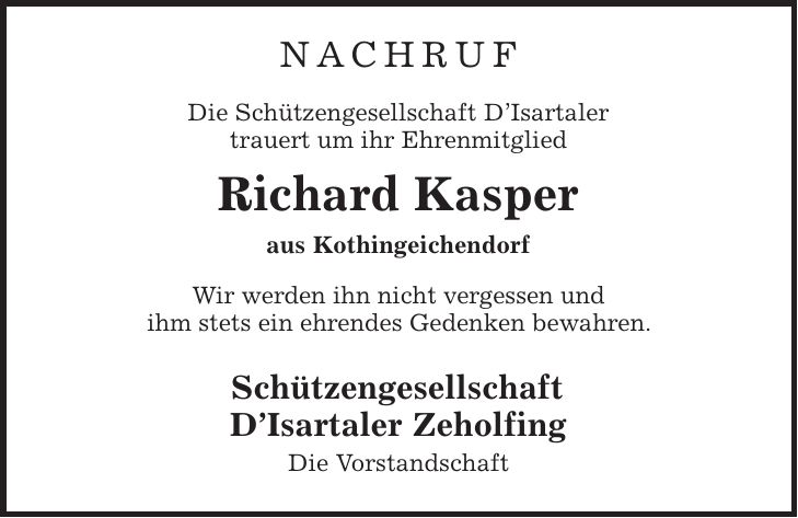 nachruf Die Schützengesellschaft D'Isartaler trauert um ihr Ehrenmitglied Richard Kasper aus Kothingeichendorf Wir werden ihn nicht vergessen und ihm stets ein ehrendes Gedenken bewahren. Schützengesellschaft D'Isartaler Zeholfing Die Vorstandschaft