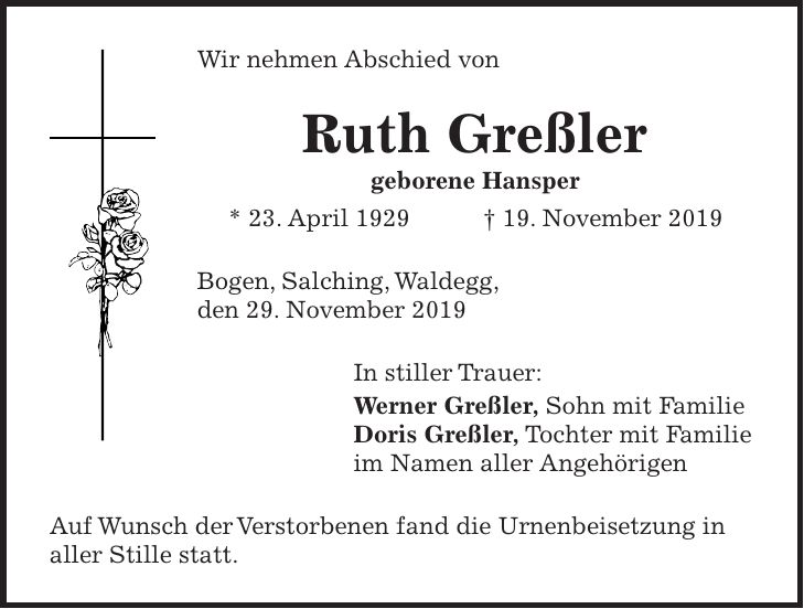 Wir nehmen Abschied von Ruth Greßler geborene Hansper * 23. April 1929 + 19. November 2019 Bogen, Salching, Waldegg, den 29. November 2019 In stiller Trauer: Werner Greßler, Sohn mit Familie Doris Greßler, Tochter mit Familie im Namen aller Angehörigen Auf Wunsch der Verstorbenen fand die Urnenbeisetzung in aller Stille statt.