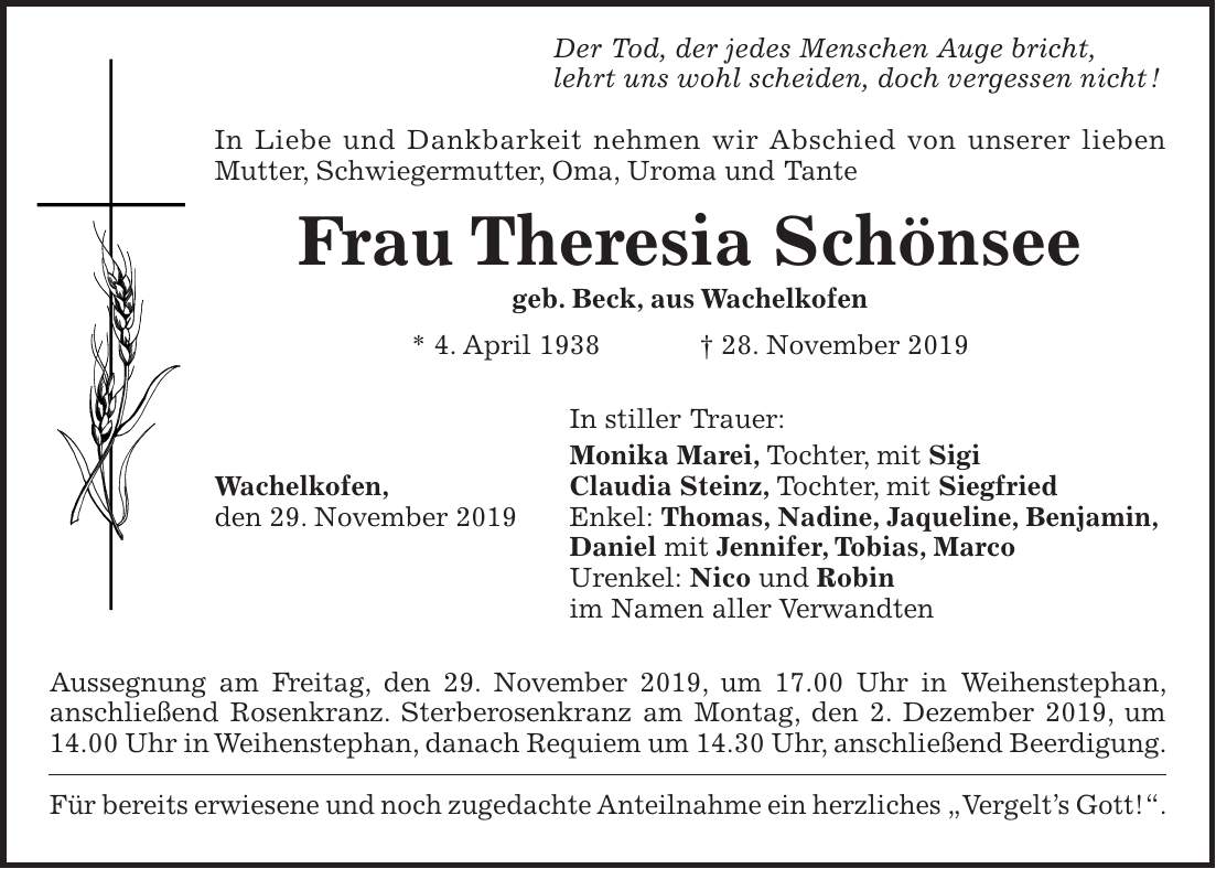 Der Tod, der jedes Menschen Auge bricht, lehrt uns wohl scheiden, doch vergessen nicht ! In Liebe und Dankbarkeit nehmen wir Abschied von unserer lieben Mutter, Schwiegermutter, Oma, Uroma und Tante Frau Theresia Schönsee geb. Beck, aus Wachelkofen * 4. April 1938 + 28. November 2019 In stiller Trauer: Monika Marei, Tochter, mit Sigi Wachelkofen, Claudia Steinz, Tochter, mit Siegfried den 29. November 2019 Enkel: Thomas, Nadine, Jaqueline, Benjamin, Daniel mit Jennifer, Tobias, Marco Urenkel: Nico und Robin im Namen aller Verwandten Aussegnung am Freitag, den 29. November 2019, um 17.00 Uhr in Weihenstephan, anschließend Rosenkranz. Sterberosenkranz am Montag, den 2. Dezember 2019, um 14.00 Uhr in Weihenstephan, danach Requiem um 14.30 Uhr, anschließend Beerdigung. Für bereits erwiesene und noch zugedachte Anteilnahme ein herzliches 'Vergelts Gott!'.