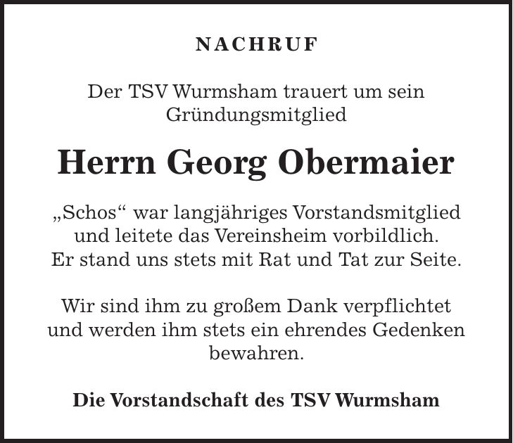 NACHRUF Der TSV Wurmsham trauert um sein Gründungsmitglied Herrn Georg Obermaier 'Schos' war langjähriges Vorstandsmitglied und leitete das Vereinsheim vorbildlich. Er stand uns stets mit Rat und Tat zur Seite. Wir sind ihm zu großem Dank verpflichtet und werden ihm stets ein ehrendes Gedenken bewahren. Die Vorstandschaft des TSV Wurmsham