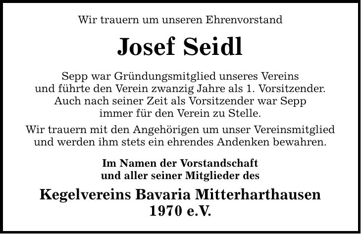 Wir trauern um unseren Ehrenvorstand Josef Seidl Sepp war Gründungsmitglied unseres Vereins und führte den Verein zwanzig Jahre als 1. Vorsitzender. Auch nach seiner Zeit als Vorsitzender war Sepp immer für den Verein zu Stelle. Wir trauern mit den Angehö
